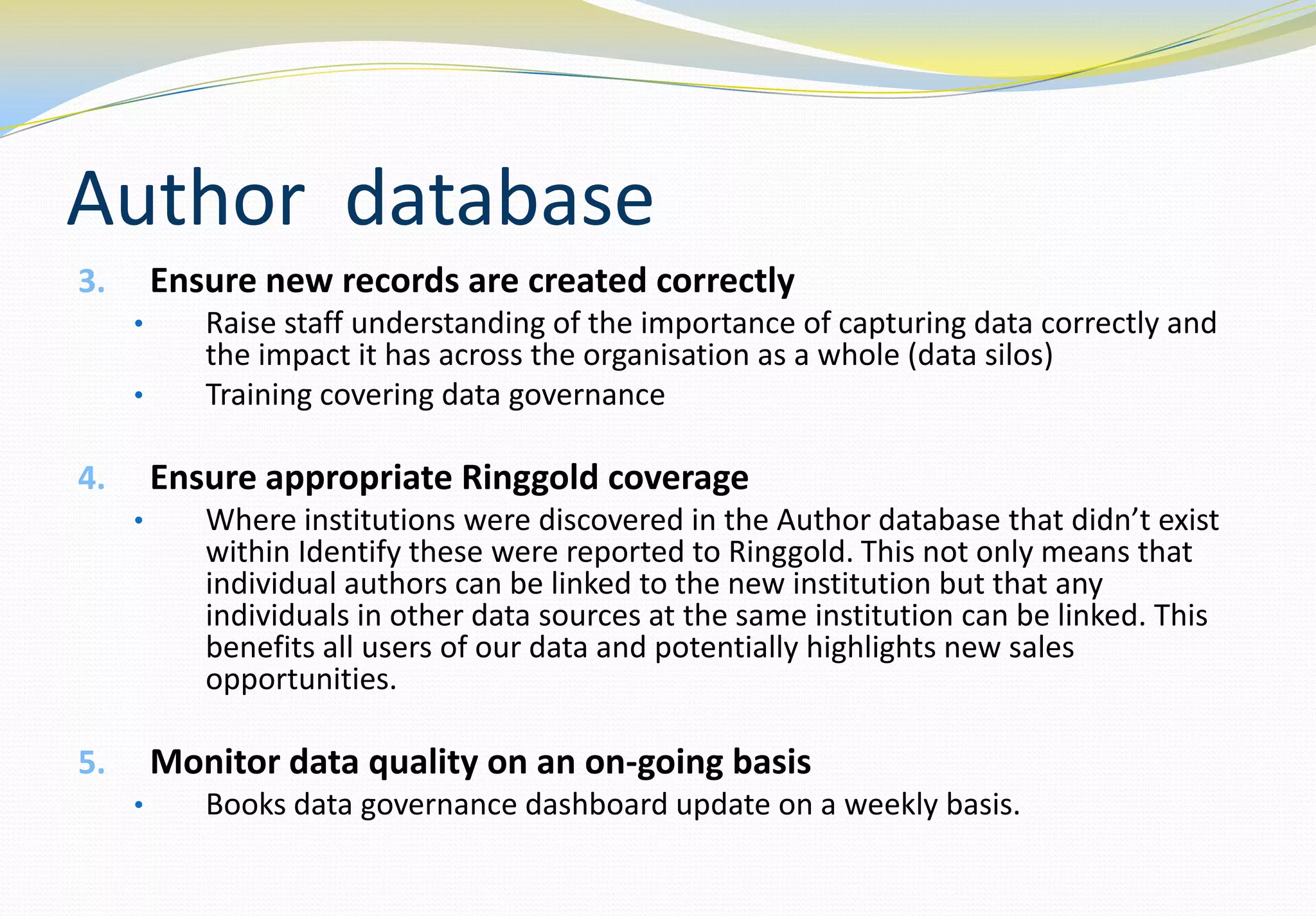 Author database
3.       Ensure new records are created correctly
     •      Raise staff understanding of the importance of capturing data correctly and
            the impact it has across the organisation as a whole (data silos)
     •      Training covering data governance

4.       Ensure appropriate Ringgold coverage
     •      Where institutions were discovered in the Author database that didn’t exist
            within Identify these were reported to Ringgold. This not only means that
            individual authors can be linked to the new institution but that any
            individuals in other data sources at the same institution can be linked. This
            benefits all users of our data and potentially highlights new sales
            opportunities.

5.       Monitor data quality on an on-going basis
     •      Books data governance dashboard update on a weekly basis.
 