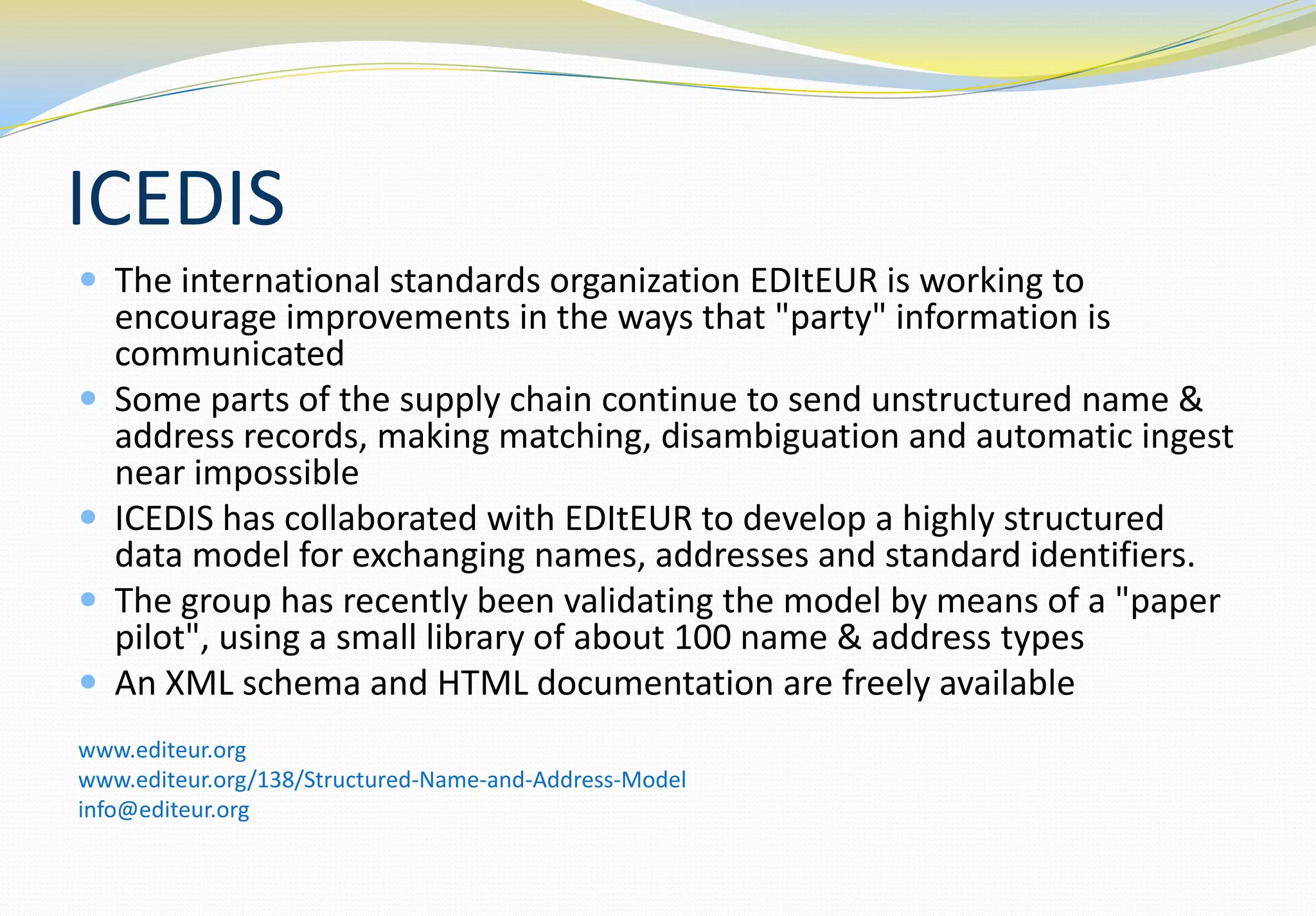 ICEDIS
 The international standards organization EDItEUR is working to
    encourage improvements in the ways that "party" information is
    communicated
   Some parts of the supply chain continue to send unstructured name &
    address records, making matching, disambiguation and automatic ingest
    near impossible
   ICEDIS has collaborated with EDItEUR to develop a highly structured
    data model for exchanging names, addresses and standard identifiers.
   The group has recently been validating the model by means of a "paper
    pilot", using a small library of about 100 name & address types
   An XML schema and HTML documentation are freely available
www.editeur.org
www.editeur.org/138/Structured-Name-and-Address-Model
info@editeur.org
 