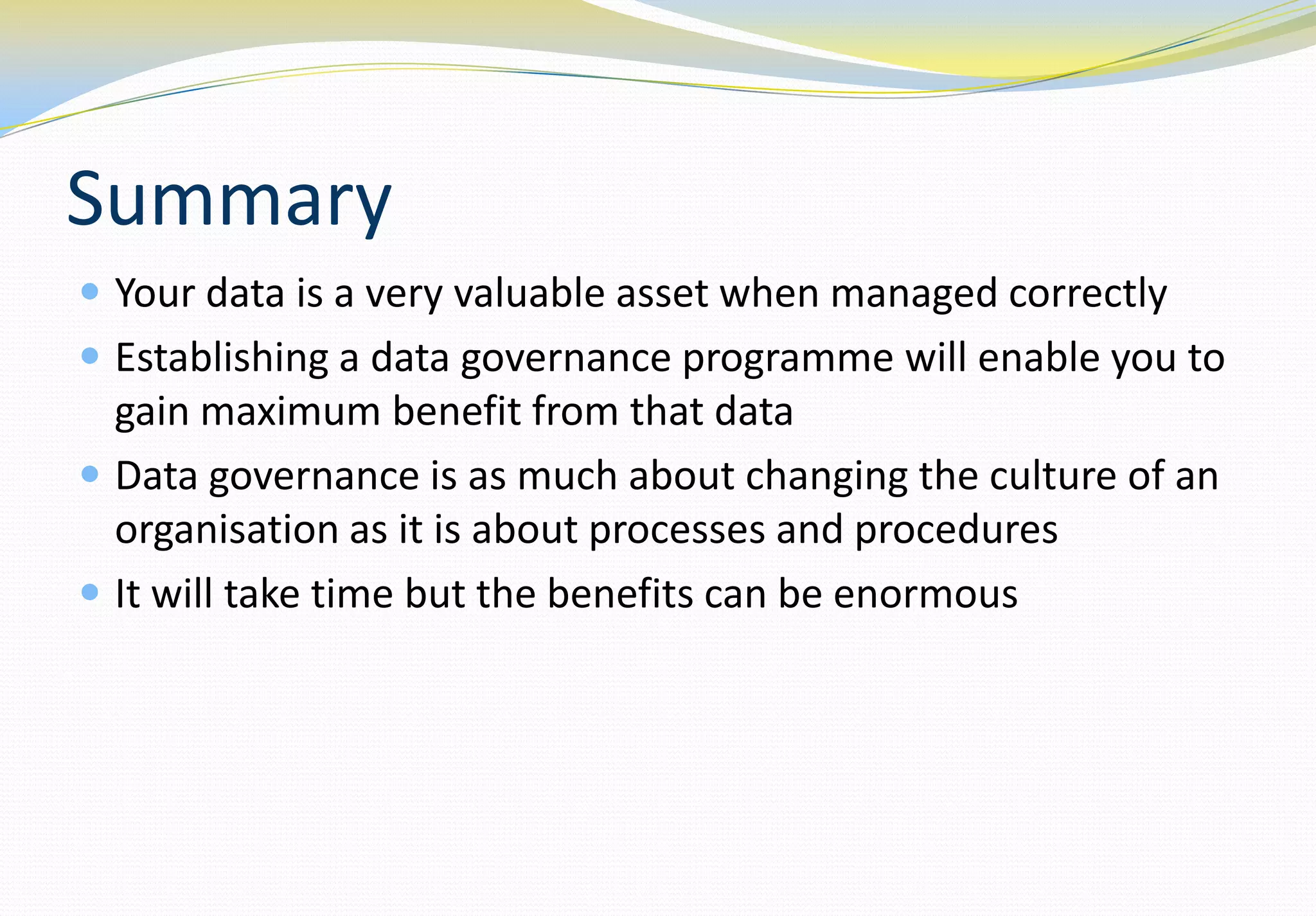 Summary
 Your data is a very valuable asset when managed correctly
 Establishing a data governance programme will enable you to
  gain maximum benefit from that data
 Data governance is as much about changing the culture of an
  organisation as it is about processes and procedures
 It will take time but the benefits can be enormous
 