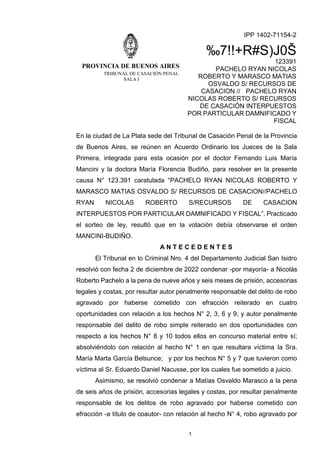PROVINCIA DE BUENOS AIRES
TRIBUNAL DE CASACIÓN PENAL
SALA I
IPP 1402-71154-2
‰7!!+R#S)J0Š
123391
PACHELO RYAN NICOLAS
ROBERTO Y MARASCO MATIAS
OSVALDO S/ RECURSOS DE
CASACION // PACHELO RYAN
NICOLAS ROBERTO S/ RECURSOS
DE CASACIÓN INTERPUESTOS
POR PARTICULAR DAMNIFICADO Y
FISCAL
1
En la ciudad de La Plata sede del Tribunal de Casación Penal de la Provincia
de Buenos Aires, se reúnen en Acuerdo Ordinario los Jueces de la Sala
Primera, integrada para esta ocasión por el doctor Fernando Luis María
Mancini y la doctora María Florencia Budiño, para resolver en la presente
causa N° 123.391 caratulada “PACHELO RYAN NICOLAS ROBERTO Y
MARASCO MATIAS OSVALDO S/ RECURSOS DE CASACION//PACHELO
RYAN NICOLAS ROBERTO S/RECURSOS DE CASACION
INTERPUESTOS POR PARTICULAR DAMNIFICADO Y FISCAL”. Practicado
el sorteo de ley, resultó que en la votación debía observarse el orden
MANCINI-BUDIÑO.
A N T E C E D E N T E S
El Tribunal en lo Criminal Nro. 4 del Departamento Judicial San Isidro
resolvió con fecha 2 de diciembre de 2022 condenar -por mayoría- a Nicolás
Roberto Pachelo a la pena de nueve años y seis meses de prisión, accesorias
legales y costas, por resultar autor penalmente responsable del delito de robo
agravado por haberse cometido con efracción reiterado en cuatro
oportunidades con relación a los hechos N° 2, 3, 6 y 9; y autor penalmente
responsable del delito de robo simple reiterado en dos oportunidades con
respecto a los hechos N° 8 y 10 todos ellos en concurso material entre sí;
absolviéndolo con relación al hecho N° 1 en que resultara víctima la Sra.
María Marta García Belsunce; y por los hechos N° 5 y 7 que tuvieron como
víctima al Sr. Eduardo Daniel Nacusse, por los cuales fue sometido a juicio.
Asimismo, se resolvió condenar a Matías Osvaldo Marasco a la pena
de seis años de prisión, accesorias legales y costas, por resultar penalmente
responsable de los delitos de robo agravado por haberse cometido con
efracción -a título de coautor- con relación al hecho N° 4, robo agravado por
 