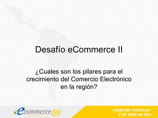 Desafío eCommerce II
¿Cuales son los pilares para el
crecimiento del Comercio Electrónico
en la región?
 