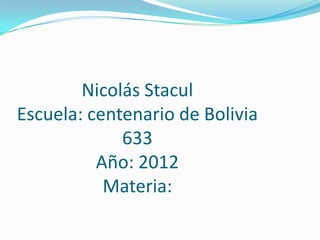Nicolás Stacul
Escuela: centenario de Bolivia
             633
          Año: 2012
           Materia:
 