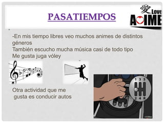 PASATIEMPOS
•
-En mis tiempo libres veo muchos animes de distintos
géneros
También escucho mucha música casi de todo tipo
Me gusta juga vóley
•
Otra actividad que me
gusta es conducir autos
 