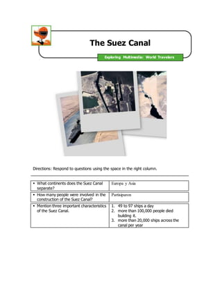 The Suez Canal 
Exploring Multimedia: World Travelers 
Directions: Respond to questions using the space in the right column. 
 What continents does the Suez Canal 
separate? 
Europa y Asia 
 How many people were involved in the 
construction of the Suez Canal? 
Partisiparon 
 Mention three important characteristics 
of the Suez Canal. 
1. 49 to 97 ships a day 
2. more than 100,000 people died 
building it. 
3. more than 20,000 ships across the 
canal per year 
