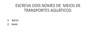 ESCREVA DOIS NOMES DE MEIOS DE 
TRANSPORTES AQUÁTICOS: 
1. barco 
2. navio 
 