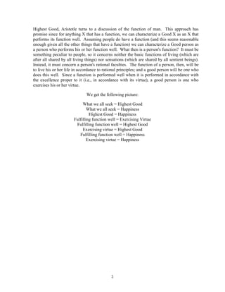2
Highest Good, Aristotle turns to a discussion of the function of man. This approach has
promise since for anything X that has a function, we can characterize a Good X as an X that
performs its function well. Assuming people do have a function (and this seems reasonable
enough given all the other things that have a function) we can characterize a Good person as
a person who performs his or her function well. What then is a person's function? It must be
something peculiar to people, so it concerns neither the basic functions of living (which are
after all shared by all living things) nor sensations (which are shared by all sentient beings).
Instead, it must concern a person's rational faculties. The function of a person, then, will be
to live his or her life in accordance to rational principles; and a good person will be one who
does this well. Since a function is performed well when it is performed in accordance with
the excellence proper to it (i.e., in accordance with its virtue), a good person is one who
exercises his or her virtue.
We get the following picture:
What we all seek = Highest Good
What we all seek = Happiness
Highest Good = Happiness
Fulfilling function well = Exercising Virtue
Fulfilling function well = Highest Good
Exercising virtue = Highest Good
Fulfilling function well = Happiness
Exercising virtue = Happiness
 