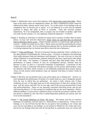 3
Book II
Chapter 1: Intellectual virtue comes from learning, while moral virtue comes from habit. Hence
none of the moral virtues are implanted by nature, for what is implanted by nature cannot be
influenced by habit, whereas moral virtue can be. It is in the course of our dealings with our
companions that we become just or unjust. It is our behavior in a crisis and our habitual
reactions to danger that make us brave or cowardly. Since like activities produce
dispositions, "It is not unimportant, then, to acquire one sort of habit or another, right from
our youth. On the contrary, it is very important, indeed all-important." (1103a25)
Chapter 2: Keeping in mind that we should not require more exactness of ethics than its nature
allows, we may start with this observation: moral virtues are such that they are destroyed
both by deficiency and by excess. (Think of health, and how it is built by the right amount of
exercise -- neither too much nor too little.) Moral virtues are built by performing the actions
a virtuous person would. (It is by refraining from pleasure that we become temperate, and it
is in being temperate that we become most able to resist the lure of pleasure.)
Chapter 3: Virtue and Pleasure. The test of someone's having a particular virtue is whether he or
she takes pleasure in performing the virtuous action. (A person is temperate who abstaining
from bodily pleasures finds this abstinence itself pleasant.) Not only is the test of virtue the
taking of pleasure in its performance, pleasure (and pain) also have a great many other things
to do with virtue. For instance, (1) pleasure and pain often lead people astray, (2) the
performance of actions (virtuous or not) are accompanied (always, Aristotle says) by
pleasure or pain, (3) pain is a successful instrument of punishment. Conclusions of this
chapter: (i) virtue is concerned with pleasure and pain, (ii) the actions which produce virtue
are identical with those which increase it, (iii) differently performed these actions destroy
virtue, (iv) the actions which produced virtue are identical with those in which it finds its
expression.
Chapter 4: But how can one perform (say) a just action unless one is already just? Answer: we
must distinguish the performance of actions of a certain kind (e.g., just or temperate actions)
from the way in which they are performed. An action is truly virtuous only if three
conditions are met: (1) the agent must act in full consciousness of what she is doing; (2) she
must `will' her action, and will it for its own sake, and (3) the act must proceed from a fixed
and settled disposition. (Since we are especially concerned with being moral, and not just
with knowing about it, it is the second two conditions that are the most important.) [Note a
different problem: if a just action is defined in terms of what the just person would do, and a
just person is defined as s/he who from a settled disposition performs just actions, how are
we to avoid circularity?]
Chapter 5: The Formal Definition of Virtue: The Genus. The human soul has (i) emotions
(feelings), (ii) capacities, and (iii) states (i.e. characteristics or dispositions). Virtues are not
feelings, as we can tell from the fact that we are good or bad according to our virtues and
vices, but not according to our feelings; we are praised or blamed for our virtues and vices,
but not for our feelings alone (but only for having them in a particular way); our virtues and
 