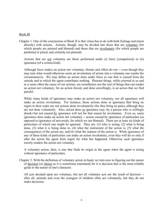 6
Book III
Chapter 1: One of the conclusions of Book II is that virtue has to do with both feelings and (most
directly) with actions. Actions, though, may be divided into those that are voluntary (for
which people are praised and blamed) and those that are involuntary (for which people are
pardoned or pitied, and certainly not praised).
Actions that are not voluntary are those performed under (i) force [compulsion] or (ii)
ignorance (of a certain kind).
Although force makes an action not voluntary, threats and offers do not -- even though they
may turn what would otherwise seem an involuntary of action into a voluntary one (under the
circumstances). We may define an action done under force as one that is caused from the
outside and to which the agent contributes nothing. Pleasant things, while external to us and
in a sense often the cause of our actions, are nonetheless not the sort of things that can render
an action not voluntary; for an action forced, and done unwillingly, is an action that we find
painful.
While many kinds of ignorance may make an action not voluntary, not all ignorance will
make an action involuntary. For instance, those actions done in ignorance that bring no
regret in their wake are not actions done involuntarily (for they bring no pain), although they
are not done voluntarily. Also, action done in ignorance (say, by a person who is willingly
drunk) but not caused by ignorance will not for that reason be involuntary. Even so, some
ignorance does make an action not voluntary -- action caused by ignorance of particulars (as
opposed to ignorance of universals, for which we are blamed). There are at least six kinds of
particulars of which one might be ignorant. They are: (1) who is acting, (2) what is being
done, (3) what it is being done to, (4) what the instrument of the action is, (5) what the
consequences of the action are, and (6) what the manner of the action is. While ignorance of
any of these kinds of particulars can make an action involuntary, even they will do so only if
after the action the agent feels regret for what has happened. Otherwise such ignorance
merely renders the action not voluntary.
A voluntary action, then, is one that finds its origin in the agent when the agent is acting
without ignorance of particulars.
Chapter 2: With the definition of voluntary action in hand, we turn now to figuring out the nature
of decision [or choice as it is sometimes translated] for it is decision that is the most reliable
guide to the nature of one's character.
All acts decided upon are voluntary, but not all voluntary acts are the result of decision --
after all, animals and even the youngest of children often act voluntarily, but they do not
make decisions.
 