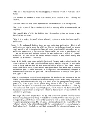 7
What is it to make a decision? It is not: an appetite, or emotion, or wish, or even some sort of
belief.
Not appetite: for appetite is shared with animals, while decision is not. Similarly for
emotion.
Not wish: for we can wish for the impossible but we cannot choose to do the impossible.
Not a belief in general: for we can have beliefs about anything, while we cannot decide just
anything.
Not a specific kind of belief: for decisions have effects and are praised and blamed in ways
beliefs do not and are not.
What is it to make a decision? It is to voluntarily perform an action that is preceded by
deliberation.
Chapter 3: To understand decision, then, we must understand deliberation. First of all,
deliberation can only be about that which we think we can influence through our actions.
And, second of all, deliberation is always of means to ends (which themselves are not
deliberated about except to the extent that they themselves are means to some further end).
“…we lay down the end, and then examine the ways and means to achieve it.” (Another
translation: "We take the end for granted, and then consider in what manner and by what
means it can be realized.") [1112b 15]
Chapter 4: We decide on the means and wish for the end. Thinking back to Aristotle's claim that
what we all seek is the good (and ultimately the highest good) we may ask: Do we wish for
what is really good or only for what seems (to us) to be good? Well, both: “without
qualification and in reality, what is wished is the good, but for each person what is wished is
the apparent good” (Another translation: "in an unqualified sense and from the standpoint of
truth the object of wish is the good, but ...for each individual it is whatever seems good to
him.") [1113a 20].
Chapter 5: According to Aristotle we are responsible for whether we are virtuous or not, for
virtues (and vices) find their expression in our voluntary actions: “But if doing,, and likewise
not doing, fine or shameful actions is up to us, and if, as we saw, [doing or not doing them] is
[what it is] to be a good or bad person, being decent or base is up to us.” (Another
translation: "it depends on us whether we are decent or worthless individuals.") [1113b 10].
This conclusion finds support in our legal system, which punishes evil-doers (unless they
have acted under constraint or in ignorance when they themselves are not responsible for that
constraint or ignorance).
One might object that people should not be held responsible for their voluntary actions
because being negligent or evil may be part of their character. But that is no excuse; a person
is responsible, Aristotle holds, for his or her character as well as for the particular actions to
which the character gives rise. This is because a person's character is the result of his or her
voluntary actions. “…he is himself responsible for becoming this sort of person, because he
has lived carelessly. Similarly, an individual is responsible for being unjust, because he has
 