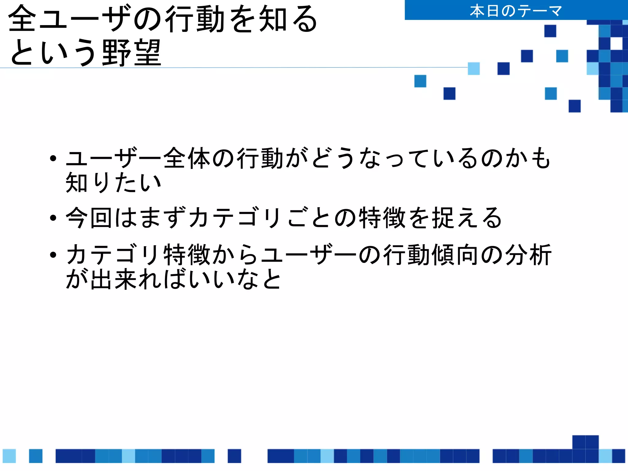 全ユーザの行動を知る
という野望
• ユーザー全体の行動がどうなっているのかも
知りたい
• 今回はまずカテゴリごとの特徴を捉える
• カテゴリ特徴からユーザーの行動傾向の分析
が出来ればいいなと
本日のテーマ
 