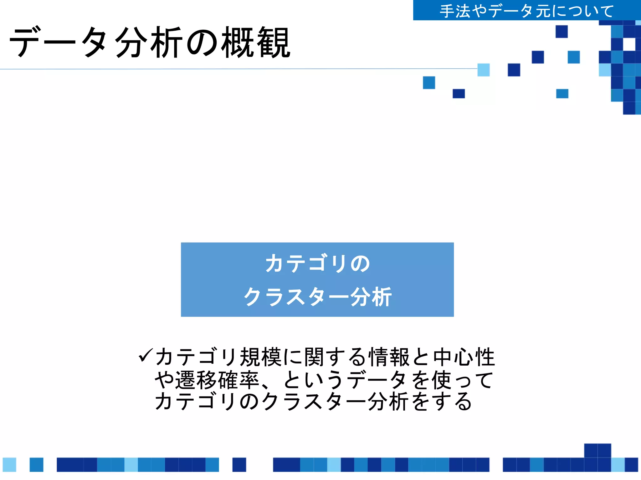 データ分析の概観
手法やデータ元について
カテゴリの
中心性分析
カテゴリ間の
遷移確率推定
カテゴリの
クラスター分析
カテゴリ規模に関する情報と中心性
や遷移確率、というデータを使って
カテゴリのクラスター分析をする
 
