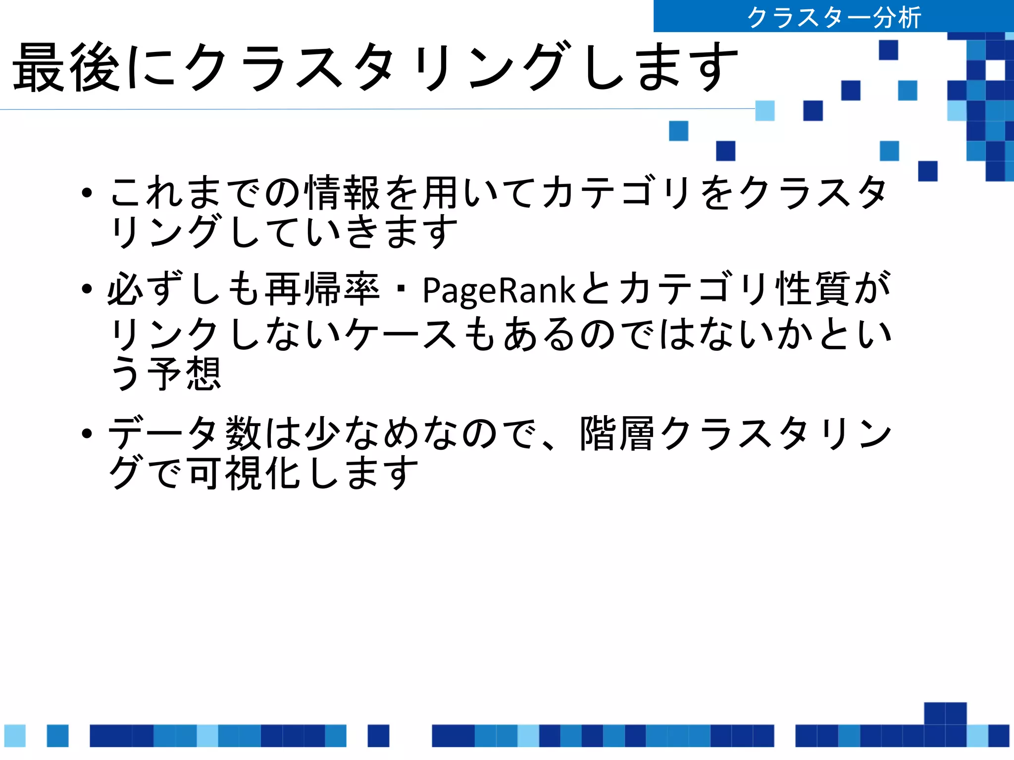 最後にクラスタリングします
• これまでの情報を用いてカテゴリをクラスタ
リングしていきます
• 必ずしも再帰率・PageRankとカテゴリ性質が
リンクしないケースもあるのではないかとい
う予想
• データ数は少なめなので、階層クラスタリン
グで可視化します
クラスター分析
 