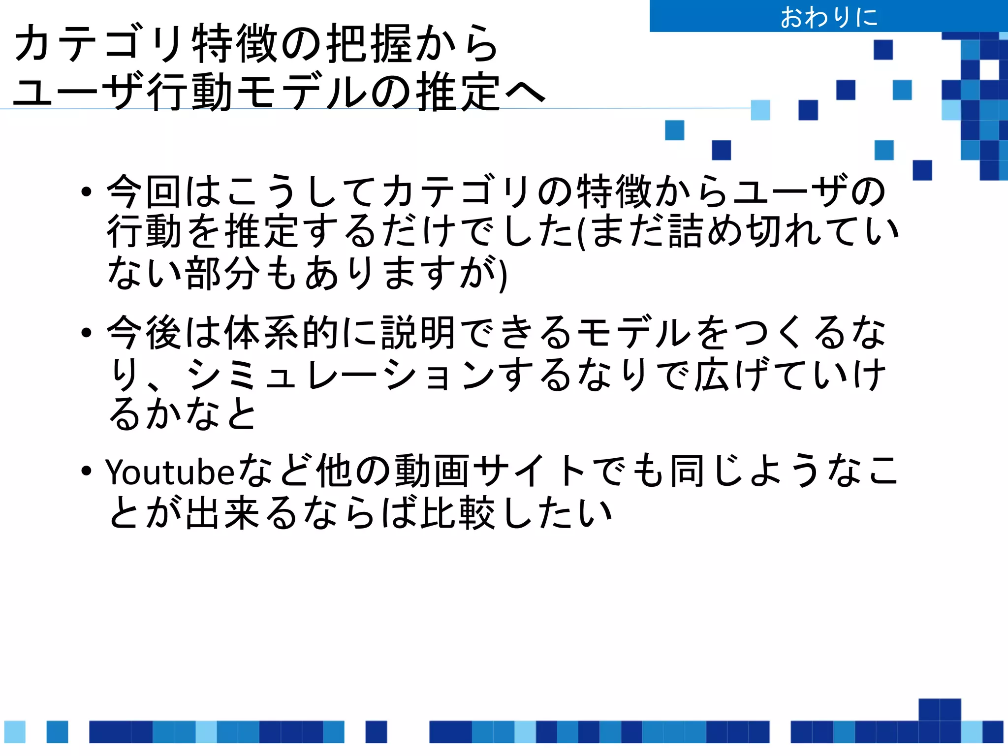 カテゴリ特徴の把握から
ユーザ行動モデルの推定へ
• 今回はこうしてカテゴリの特徴からユーザの
行動を推定するだけでした(まだ詰め切れてい
ない部分もありますが)
• 今後は体系的に説明できるモデルをつくるな
り、シミュレーションするなりで広げていけ
るかなと
• Youtubeなど他の動画サイトでも同じようなこ
とが出来るならば比較したい
おわりに
 