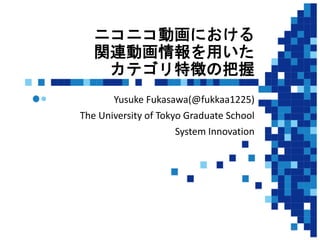 ニコニコ動画における
関連動画情報を用いた
カテゴリ特徴の把握
Yusuke Fukasawa(@fukkaa1225)
The University of Tokyo Graduate School
System Innovation
1
 