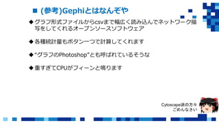  (参考)Gephiとはなんぞや
グラフ形式ファイルからcsvまで幅広く読み込んでネットワーク描
写をしてくれるオープンソースソフトウェア
各種統計量もボタン一つで計算してくれます
“グラフのPhotoshop”とも呼ばれているそうな
重すぎてCPUがフィーンと鳴ります
Cytoscape派の方々
ごめんなさい
 