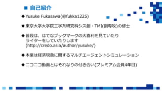  自己紹介
Yusuke Fukasawa(@fukka1225)
東京大学大学院工学系研究科シス創・TMI(副専攻)の修士
普段は、はてなブックマークの大喜利を見ていたり
ライターをしていたりします
(http://credo.asia/author/yusuke/)
本業は経済現象に関するマルチエージェントシミュレーション
ニコニコ動画とはそれなりの付き合い(プレミアム会員4年目)
 