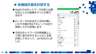  各種統計量を計算する
Gephiではネットワーク分析に必要
なほとんどの指標をすぐに計算で
きます
ローデータのままだと分析が難し
いので次数が9以下のノードは全て
削除してから処理します
今回はネットワークの特徴量とし
て特に選り好みすることなく全部
計算してもらって、csvを出力しま
した
 