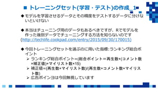  トレーニングセット(学習・テスト)の作成_1
モデルを学習させるデータとその精度をテストするデータに分けな
いといけない
本当はチューニング用のデータもあるべきですが、Rでモデルを
作った後別データでチューニングする方法を知らないのです
(http://techlife.cookpad.com/entry/2015/09/30/170015)
今回トレーニングセットを選ぶのに用いた指標:ランキング総合ポ
イント
 ランキング総合ポイント=(総合ポイント＝再生数+(コメント数
×補正値)+マイリスト数×15)
 補正値=(再生数+マイリスト数)/(再生数+コメント数+マイリス
ト数)
 広告ポインヨは今回無視しています
 