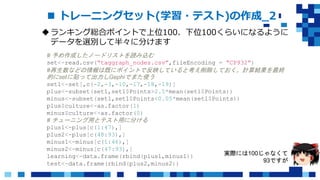  トレーニングセット(学習・テスト)の作成_2
ランキング総合ポイントで上位100、下位100くらいになるように
データを選別して半々に分けます
# 予め作成したノードリストを読み込む
set<-read.csv(“taggraph_nodes.csv”,fileEncoding = “CP932”)
#再生数などの情報は既にポイントで反映していると考え削除しておく。計算結果を最終
的にsetに貼って出力しGephiでまた使う
set1<-set[,c(-2,-3,-10,-17,-18,-19)]
plus<-subset(set1,set1$Points>2.5*mean(set1$Points))
minus<-subset(set1,set1$Points<0.05*mean(set1$Points))
plus$culture<-as.factor(1)
minus$culture<-as.factor(0)
# チューニング用とテスト用に分ける
plus1<-plus[c(1:47),]
plus2<-plus[c(48:93),]
minus1<-minus[c(1:46),]
minus2<-minus[c(47:93),]
learning<-data.frame(rbind(plus1,minus1))
test<-data.frame(rbind(plus2,minus2))
実際には100じゃなくて
93ですが
 