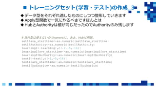  トレーニングセット(学習・テスト)の作成_3
データ型をそれぞれ適したものにしつつ整形していきます
Apply型関数で一気にやるべきですほんとは
HubとAuthorityは値が同じだったのでAuthorityのみ残します
# 日付型は使えないのでnumericに。あと、Hubは削除。
set1$ave_starttime<-as.numeric(set1$ave_starttime)
set1$Authority<-as.numeric(set1$Authority)
learning1<-learning[,c(-1,-5,-16)]
learning1$ave_starttime<-as.numeric(learning1$ave_starttime)
learning1$Authority<-as.numeric(learning1$Authority)
test1<-test[,c(-1,-5,-16)]
test1$ave_starttime<-as.numeric(test1$ave_starttime)
test1$Authority<-as.numeric(test1$Authority)
 