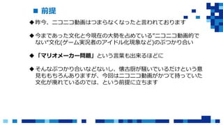  前提
昨今、ニコニコ動画はつまらなくなったと言われております
今まであった文化と今現在の大勢を占めている”ニコニコ動画的で
ない“文化(ゲーム実況者のアイドル化現象など)のぶつかり合い
「マリオメーカー問題」という言葉も出来るほどに
そんなぶつかり合いなどないし、懐古厨が騒いでいるだけという意
見ももちろんありますが、今回はニコニコ動画がかつて持っていた
文化が廃れているのでは、という前提に立ちます
 