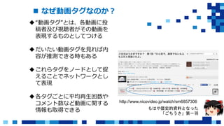  なぜ動画タグなのか？
“動画タグ”とは、各動画に投
稿者及び視聴者がその動画を
表現するものとしてつける
だいたい動画タグを見れば内
容が推測できる時もある
これらタグをノードとして捉
えることでネットワークとし
て表現
各タグごとに平均再生回数や
コメント数など動画に関する
情報も取得できる
http://www.nicovideo.jp/watch/sm6857306
もはや歴史的資料となった
「ごちうさ」第一羽
 