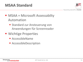 MSAA Standard

    MSAA = Microsoft Assessabilty
     Automation
         Standard zur Ansteuerung von
          Anwendungen für Screenreader
    Wichtige Properties
         AccessibleName
         AccessibleDescription



Vorsprung                   AIT GmbH & Co. KG   12
     durch Individualität
 