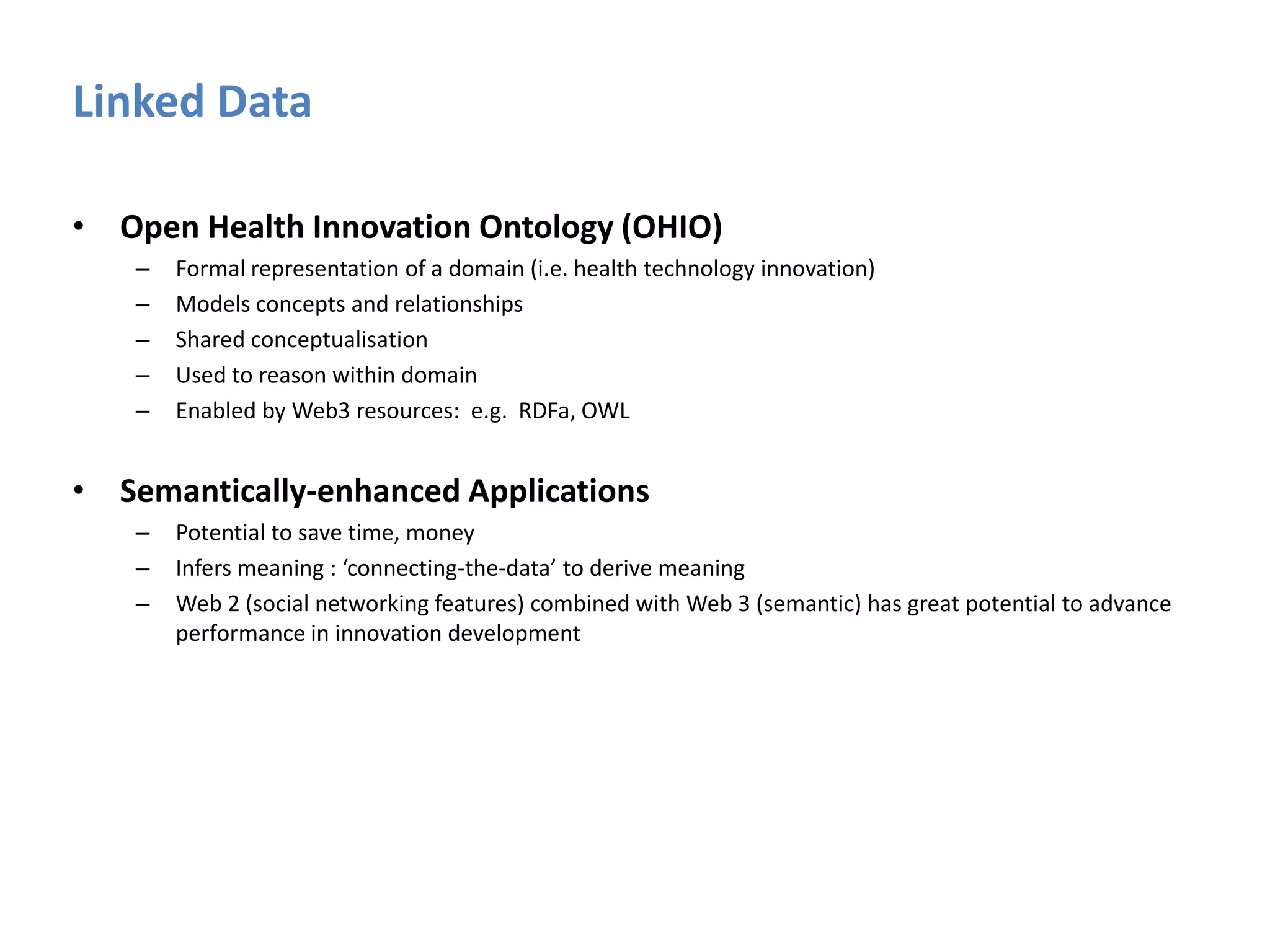 Linked Data Open Health Innovation Ontology (OHIO)Formal representation of a domain (i.e. health technology innovation)Models concepts and relationshipsShared conceptualisationUsed to reason within domainEnabled by Web3 resources:  e.g.  RDFa, OWLSemantically-enhanced Applications Potential to save time, money Infers meaning : ‘connecting-the-data’ to derive meaning  Web 2 (social networking features) combined with Web 3 (semantic) has great potential to advance performance in innovation development 