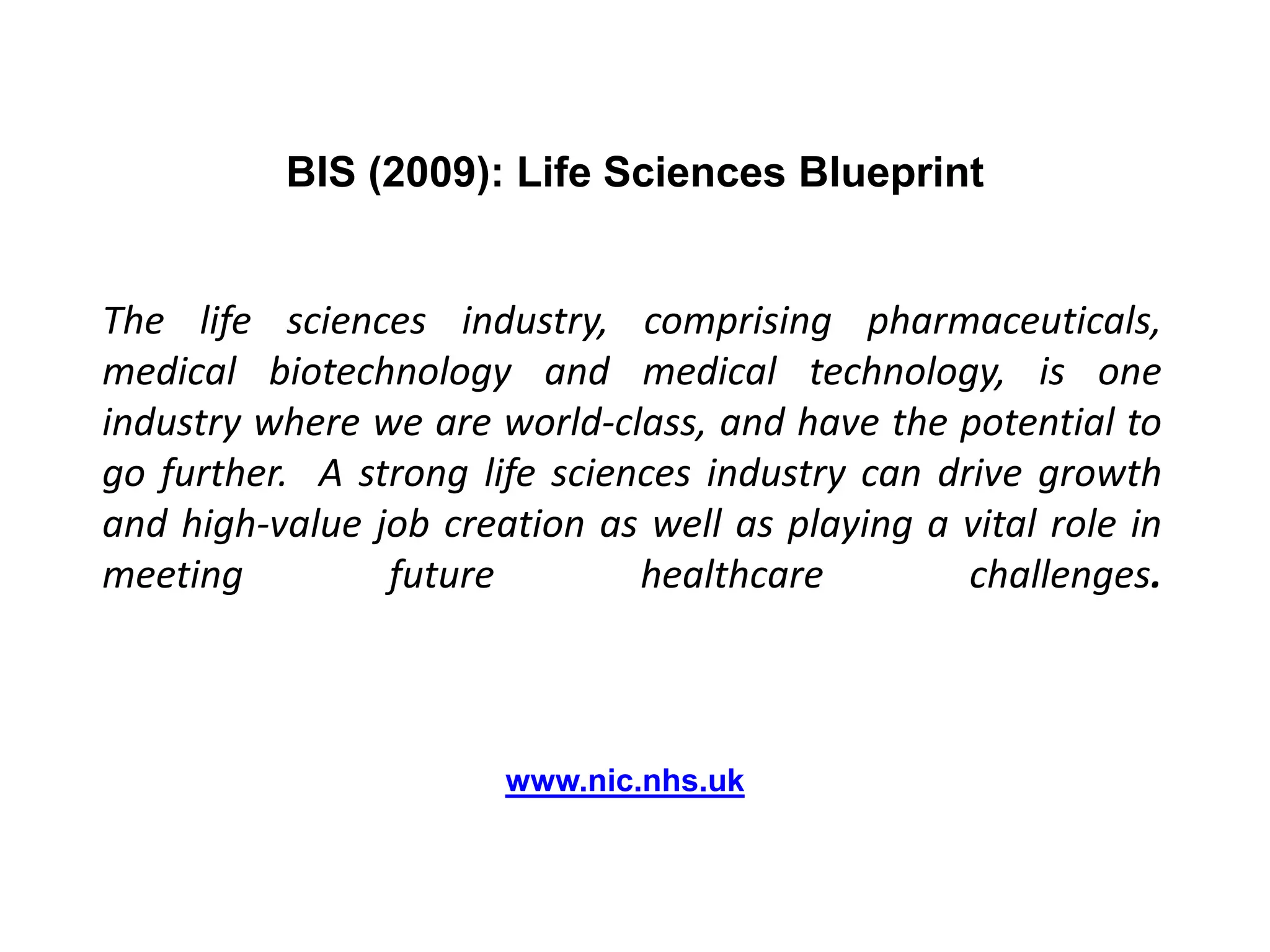 BIS (2009): Life Sciences BlueprintThe life sciences industry, comprising pharmaceuticals, medical biotechnology and medical technology, is one industry where we are world-class, and have the potential to go further.  A strong life sciences industry can drive growth and high-value job creation as well as playing a vital role in meeting future healthcare challenges.               www.nic.nhs.uk