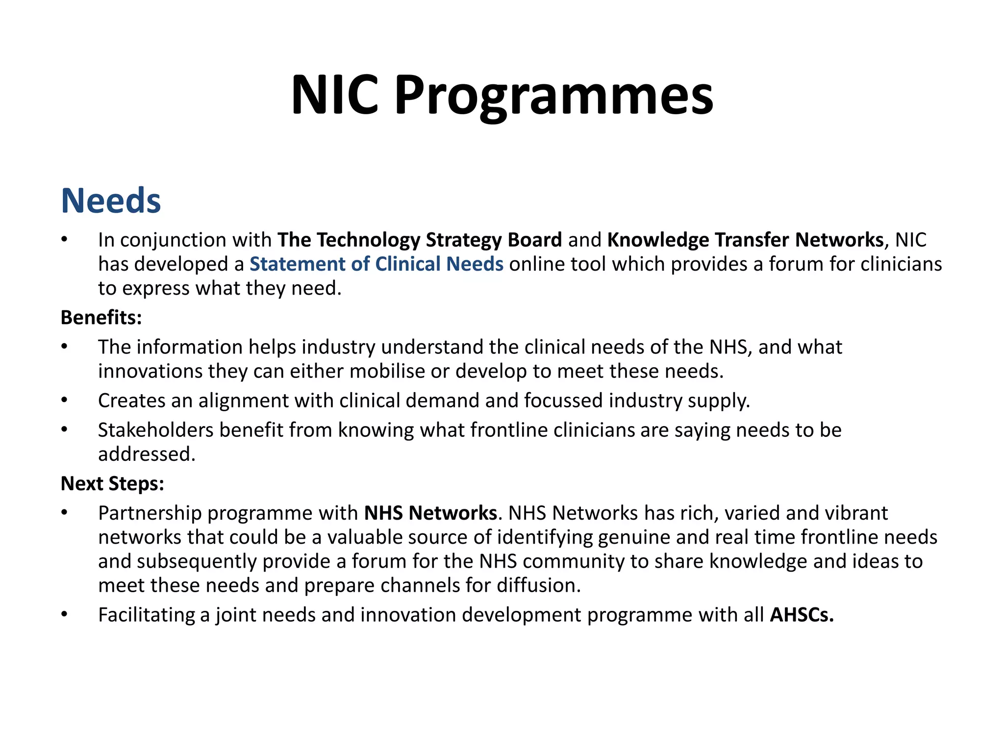 NIC ProgrammesNeedsIn conjunction with The Technology Strategy Board and Knowledge Transfer Networks, NIC has developed a Statement of Clinical Needs online tool which provides a forum for clinicians to express what they need.Benefits:The information helps industry understand the clinical needs of the NHS, and what innovations they can either mobilise or develop to meet these needs.Creates an alignment with clinical demand and focussed industry supply.Stakeholders benefit from knowing what frontline clinicians are saying needs to be addressed. Next Steps:Partnership programme with NHS Networks. NHS Networks has rich, varied and vibrant networks that could be a valuable source of identifying genuine and real time frontline needs and subsequently provide a forum for the NHS community to share knowledge and ideas to meet these needs and prepare channels for diffusion.Facilitating a joint needs and innovation development programme with all AHSCs.