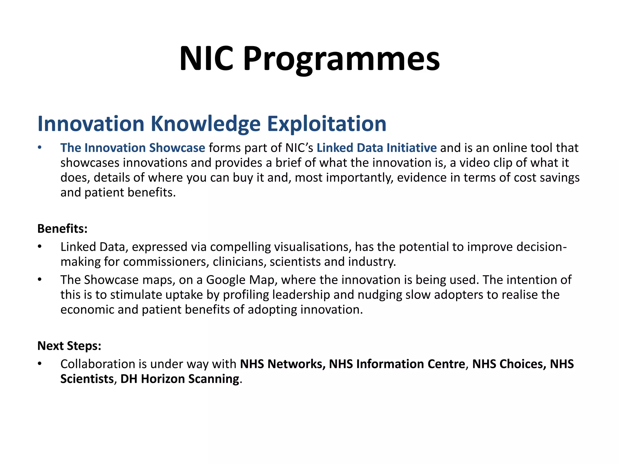 NIC ProgrammesInnovation Knowledge ExploitationThe Innovation Showcase forms part of NIC’s Linked Data Initiative andis an online tool that showcases innovations and provides a brief of what the innovation is, a video clip of what it does, details of where you can buy it and, most importantly, evidence in terms of cost savings and patient benefits. Benefits:Linked Data, expressed via compelling visualisations, has the potential to improve decision-making for commissioners, clinicians, scientists and industry.  