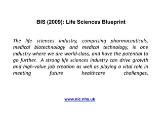 BIS (2009): Life Sciences BlueprintThe life sciences industry, comprising pharmaceuticals, medical biotechnology and medical technology, is one industry where we are world-class, and have the potential to go further.  A strong life sciences industry can drive growth and high-value job creation as well as playing a vital role in meeting future healthcare challenges.               www.nic.nhs.uk