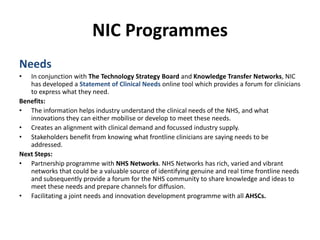 NIC ProgrammesNeedsIn conjunction with The Technology Strategy Board and Knowledge Transfer Networks, NIC has developed a Statement of Clinical Needs online tool which provides a forum for clinicians to express what they need.Benefits:The information helps industry understand the clinical needs of the NHS, and what innovations they can either mobilise or develop to meet these needs.Creates an alignment with clinical demand and focussed industry supply.Stakeholders benefit from knowing what frontline clinicians are saying needs to be addressed. Next Steps:Partnership programme with NHS Networks. NHS Networks has rich, varied and vibrant networks that could be a valuable source of identifying genuine and real time frontline needs and subsequently provide a forum for the NHS community to share knowledge and ideas to meet these needs and prepare channels for diffusion.Facilitating a joint needs and innovation development programme with all AHSCs.