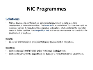 NIC ProgrammesSolutionsNIC has developed a portfolio of pre-commercial procurement tools to speed the development of innovative solutions. TheScorecard is essentially the ‘first interview’ with an innovator from an IP, need, benefits perspective and explores what assistance the innovator needs to deliver the idea. The Competition Tool is an easy-to-use resource to commission the development of solutions.Benefits:Open, fair and transparent processes that speed development of innovations.Next Steps:Continue to support NHS Supply Chain, Technology Strategy Board.Continue to work with The Department for Business to roll out tools across Government.