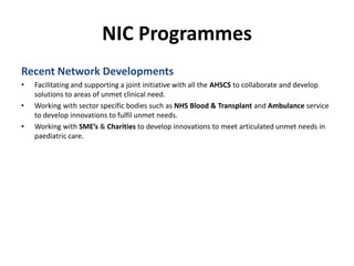 NIC ProgrammesRecent Network DevelopmentsFacilitating and supporting a joint initiative with all the AHSCS to collaborate and develop solutions to areas of unmet clinical need.Working with sector specific bodies such as NHS Blood & Transplant and Ambulance service to develop innovations to fulfil unmet needs.Working with SME’s & Charities to develop innovations to meet articulated unmet needs in paediatric care. 