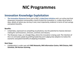 NIC ProgrammesInnovation Knowledge ExploitationThe Innovation Showcase forms part of NIC’s Linked Data Initiative andis an online tool that showcases innovations and provides a brief of what the innovation is, a video clip of what it does, details of where you can buy it and, most importantly, evidence in terms of cost savings and patient benefits. Benefits:Linked Data, expressed via compelling visualisations, has the potential to improve decision-making for commissioners, clinicians, scientists and industry.  