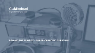 INTRODUCTION TO MIXCLOUD
Inspiration for your ears
BEYOND THE PLAYLIST – SUPER-CHARGING CURATION
 