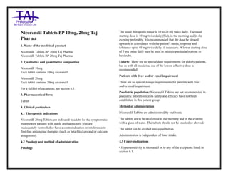 Nicorandil Tablets BP 10mg, 20mg Taj Pharma : Uses, Side Effects, Interactions, Pictures, Warning s, Nicorandil Tablets BP 10mg, 20mg Dosage & Rx Info | Nicorandil Tablets BP 10mg, 20mg Uses, Side Effects , Nicorandil Tablets BP 10mg, 20mg : Indications, Side Effects, Warnings, Nicorandil Tablets BP 10mg, 20mg - Drug Information – Taj Pharma, Nicorandil Tablets BP 10mg, 20mg dose Taj pharmaceuticals Nicorandil Tablets BP 10mg, 20mg interactions, Taj Pharmaceutical Nicorandil Tablets BP 10mg, 20mg contraindications, Nicorandil Tablets BP 10 mg, 20mg price, Nicorandil Tablets BP 10mg, 20mg Taj Pharma Nicorandil Tablets BP 10mg, 20mg PIL- Taj Pharma Stay connected to all updated on Nicorandil Tablets BP 10mg, 20mg Taj Pharmaceuticals Taj pharmaceuticals Hyderabad. Patient Information Leaflets, PIL.
Nicorandil Tablets BP 10mg, 20mg Taj
Pharma
1. Name of the medicinal product
Nicorandil Tablets BP 10mg Taj Pharma
Nicorandil Tablets BP 20mg Taj Pharma
2. Qualitative and quantitative composition
Nicorandil 10mg
Each tablet contains 10mg nicorandil.
Nicorandil 20mg
Each tablet contains 20mg nicorandil.
For a full list of excipients, see section 6.1.
3. Pharmaceutical form
Tablet
4. Clinical particulars
4.1 Therapeutic indications
Nicorandil 20mg Tablets are indicated in adults for the symptomatic
treatment of patients with stable angina pectoris who are
inadequately controlled or have a contraindication or intolerance to
first-line antianginal therapies (such as beta-blockers and/or calcium
antagonists).
4.2 Posology and method of administration
Posology
The usual therapeutic range is 10 to 20 mg twice daily. The usual
starting dose is 10 mg twice daily (bid), in the morning and in the
evening preferably. It is recommended that the dose be titrated
upwards in accordance with the patient's needs, response and
tolerance up to 40 mg twice daily, if necessary. A lower starting dose
of 5 mg twice daily may be used in patients particularly prone to
headache.
Elderly: There are no special dose requirements for elderly patients,
but as with all medicine, use of the lowest effective dose is
recommended.
Patients with liver and/or renal impairment
There are no special dosage requirements for patients with liver
and/or renal impairment.
Paediatric population: Nicorandil Tablets are not recommended in
paediatric patients since its safety and efficacy have not been
established in this patient group.
Method of administration
Nicorandil Tablets are administered by oral route.
The tablets are to be swallowed in the morning and in the evening
with a glass of water. The tablets should not be crushed or chewed.
The tablet can be divided into equal halves.
Administration is independent of food intake.
4.3 Contraindications
• Hypersensitivity to nicorandil or to any of the excipients listed in
section 6.1.
 