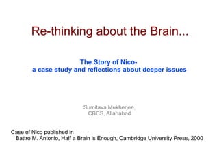 Re-thinking about the Brain...

                       The Story of Nico-
        a case study and reflections about deeper issues




                            Sumitava Mukherjee,
                             CBCS, Allahabad


Case of Nico published in
 Battro M. Antonio, Half a Brain is Enough, Cambridge University Press, 2000
 