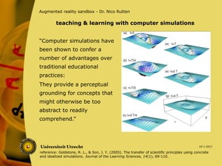 “Computer simulations have
been shown to confer a
number of advantages over
traditional educational
practices:
10-1-2017
Augmented reality sandbox - Dr. Nico Rutten
They provide a perceptual
grounding for concepts that
might otherwise be too
abstract to readily
comprehend.”
teaching & learning with computer simulations
reference: Goldstone, R. L., & Son, J. Y. (2005). The transfer of scientific principles using concrete
and idealized simulations. Journal of the Learning Sciences, 14(1), 69-110.
 