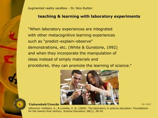 “When laboratory experiences are integrated
with other metacognitive learning experiences
such as “predict–explain–observe”
demonstrations, etc. (White & Gunstone, 1992)
10-1-2017
Augmented reality sandbox - Dr. Nico Rutten
and when they incorporate the manipulation of
ideas instead of simply materials and
procedures,
teaching & learning with laboratory experiments
reference: Hofstein, A., & Lunetta, V. N. (2004). The laboratory in science education: Foundations
for the twenty-first century. Science Education, 88(1), 28-54.
they can promote the learning of science.”
 