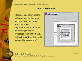 “Because cognition begins
with an input to the brain
and ends with an output
from the brain,
10-1-2017
Augmented reality sandbox - Dr. Nico Rutten
cognitive science can limit
its investigations to
processes within the head,
without regard for the world
outside the organism.”
mind = computer
reference: Shapiro, L. (2010). Embodied cognition: Routledge.
 