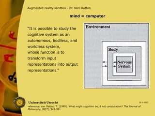 “It is possible to study the
cognitive system as an
autonomous, bodiless, and
worldless system,
10-1-2017
Augmented reality sandbox - Dr. Nico Rutten
whose function is to
transform input
representations into output
representations.”
mind = computer
reference: van Gelder, T. (1995). What might cognition be, if not computation? The Journal of
Philosophy, 92(7), 345-381.
 