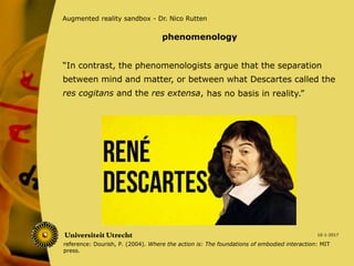 “In contrast, the phenomenologists argue that the separation
between mind and matter, or between what Descartes called the
res cogitans and the res extensa,
10-1-2017
Augmented reality sandbox - Dr. Nico Rutten
has no basis in reality.”
phenomenology
reference: Dourish, P. (2004). Where the action is: The foundations of embodied interaction: MIT
press.
 