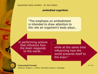 10-1-2017
Augmented reality sandbox - Dr. Nico Rutten
in performing actions
that influence how
the brain responds
to the world…
“The emphasis on embodiment
is intended to draw attention to
the role an organism’s body plays…
while at the same time
influencing how the
world presents itself to
the brain.”
reference: Shapiro, L. (2010). Embodied cognition: Routledge.
embodied cognition
 