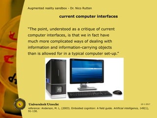 “The point, understood as a critique of current
computer interfaces, is that we in fact have
much more complicated ways of dealing with
information and information-carrying objects
than is allowed for in a typical computer set-up.”
10-1-2017
Augmented reality sandbox - Dr. Nico Rutten
current computer interfaces
reference: Anderson, M. L. (2003). Embodied cognition: A field guide. Artificial intelligence, 149(1),
91-130.
 