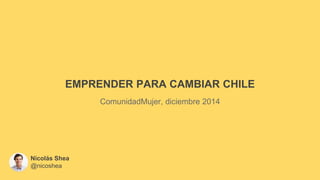 EMPRENDER PARA CAMBIAR CHILE
ComunidadMujer, diciembre 2014
Nicolás Shea
@nicoshea
 