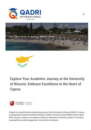Home/ University of Nicosia Medical School
Explore Your Academic Journey at the University
of Nicosia: Embrace Excellence in the Heart of
Cyprus
Embark on a transformative educational journey at the University of Nicosia (UNIC) in Cyprus,
a distinguished research-oriented institution nestled in the picturesque Mediterranean region.
UNIC stands as a beacon of academic brilliance, dedicated to teaching, research, innovation,
sustainability, societal engagement, and cultural contribution.
 