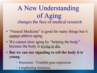A New Understanding
of Aging
changes the face of medical research
● “Natural Medicine” is good for many things but it
cannot address aging.
● We cannot slow aging by “helping the body”
because the body is trying to die.
● But we can use signaling to tell the body it is
young.
– Hormones / Youthful gene expression
– Lengthening telomeres
 