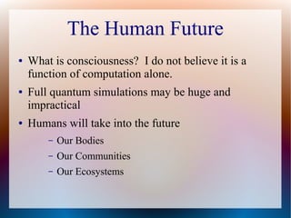 The Human Future
● What is consciousness? I do not believe it is a
function of computation alone.
● Full quantum simulations may be huge and
impractical
● Humans will take into the future
– Our Bodies
– Our Communities
– Our Ecosystems
 